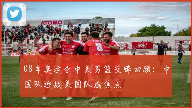 08年奥运会中美男篮交锋回顾：中国队迎战美国队成焦点