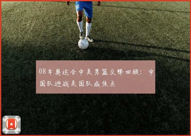 08年奥运会中美男篮交锋回顾:中国队迎战美国队成焦点