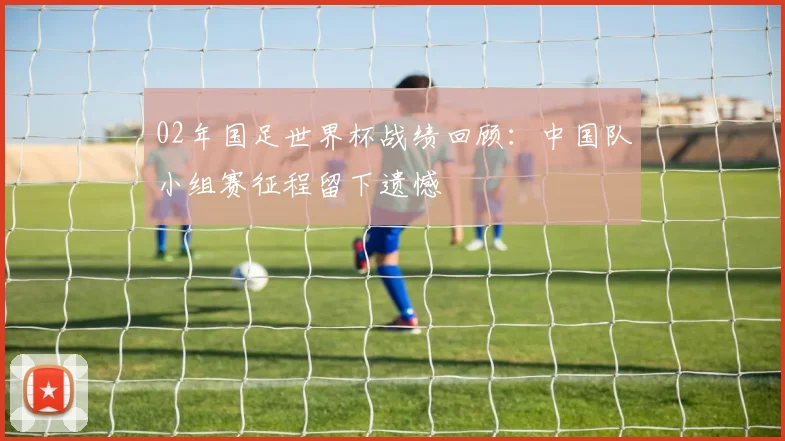 02年国足世界杯战绩回顾:中国队小组赛征程留下遗憾